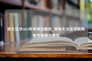 郑大法学2023年考研分数线_郑州大学法学院研究生录取分数线