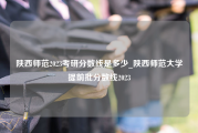陕西师范2023考研分数线是多少_陕西师范大学提前批分数线2023