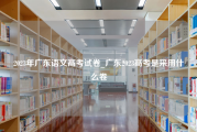 2023年广东语文高考试卷_广东2023高考是采用什么卷