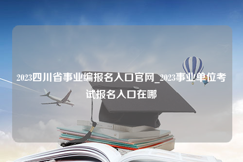 2023四川省事业编报名入口官网_2023事业单位考试报名入口在哪