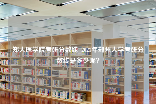 郑大医学院考研分数线_2023年郑州大学考研分数线是多少呢？
