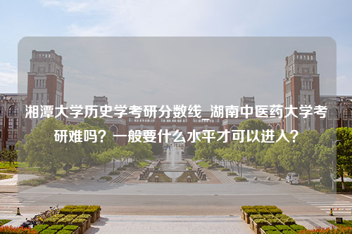 湘潭大学历史学考研分数线_湖南中医药大学考研难吗？一般要什么水平才可以进入？
