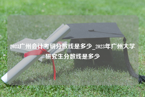 2023广州会计考研分数线是多少_2023年广州大学研究生分数线是多少