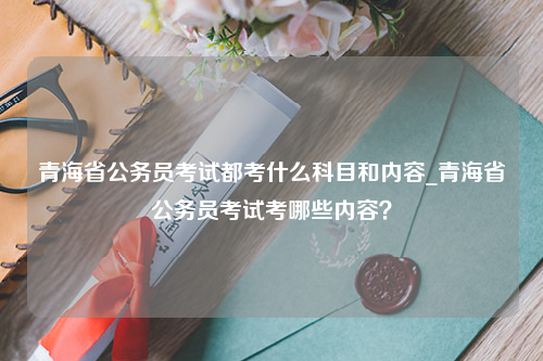 青海省公务员考试都考什么科目和内容_青海省公务员考试考哪些内容？