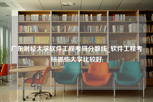 广东财经大学软件工程考研分数线_软件工程考研哪些大学比较好