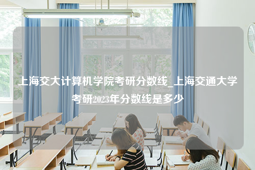上海交大计算机学院考研分数线_上海交通大学考研2023年分数线是多少